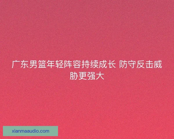 广东男篮年轻阵容持续成长 防守反击威胁更强大