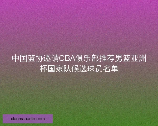 中国篮协邀请CBA俱乐部推荐男篮亚洲杯国家队候选球员名单
