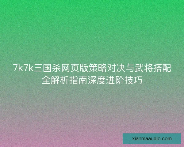 7k7k三国杀网页版策略对决与武将搭配全解析指南深度进阶技巧