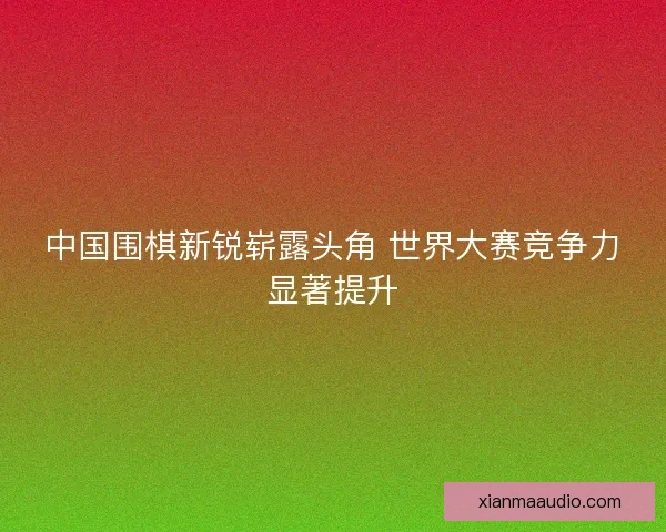 中国围棋新锐崭露头角 世界大赛竞争力显著提升