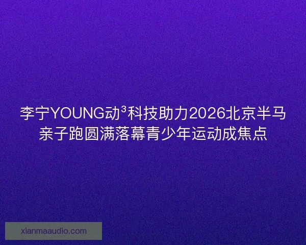 李宁YOUNG动³科技助力2026北京半马亲子跑圆满落幕青少年运动成焦点