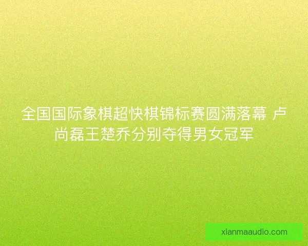 全国国际象棋超快棋锦标赛圆满落幕 卢尚磊王楚乔分别夺得男女冠军